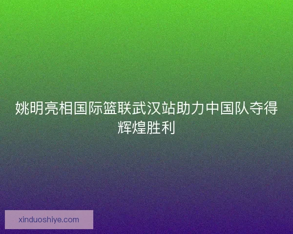 姚明亮相国际篮联武汉站助力中国队夺得辉煌胜利 姚明亮相国际篮联武汉站助力中国队夺得辉煌胜利