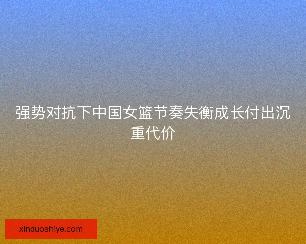 强势对抗下中国女篮节奏失衡成长付出沉重代价